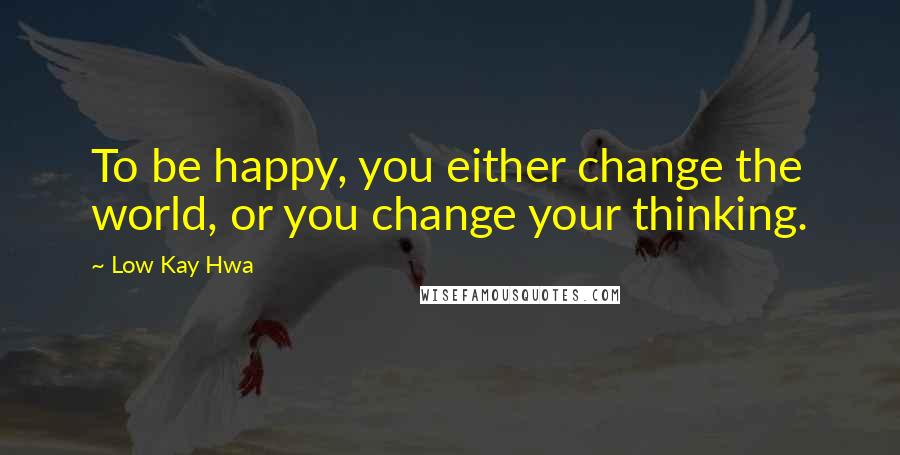 Low Kay Hwa Quotes: To be happy, you either change the world, or you change your thinking.