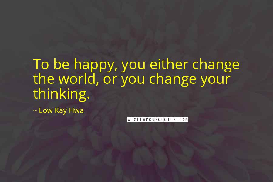 Low Kay Hwa Quotes: To be happy, you either change the world, or you change your thinking.