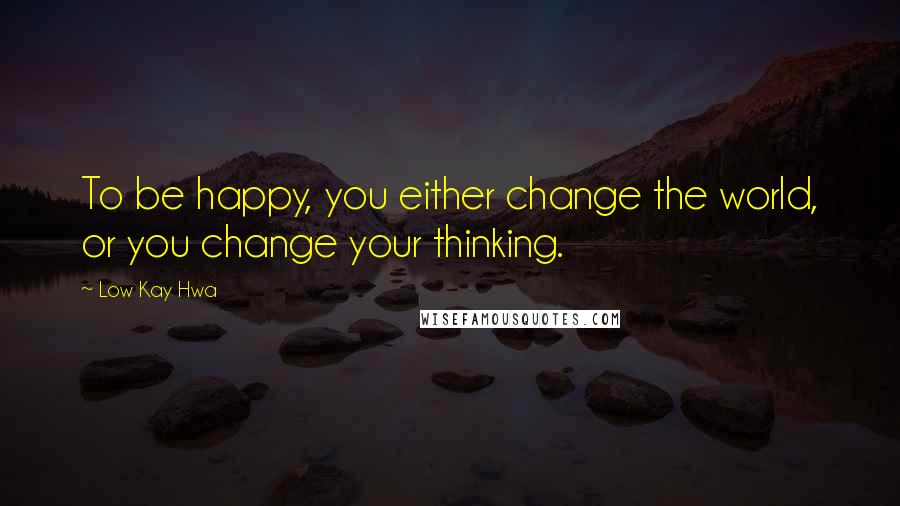 Low Kay Hwa Quotes: To be happy, you either change the world, or you change your thinking.