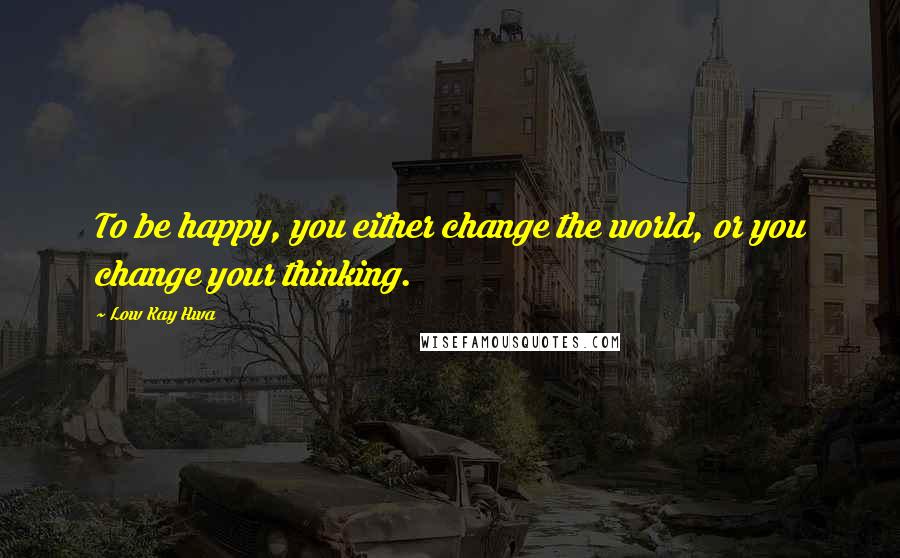 Low Kay Hwa Quotes: To be happy, you either change the world, or you change your thinking.