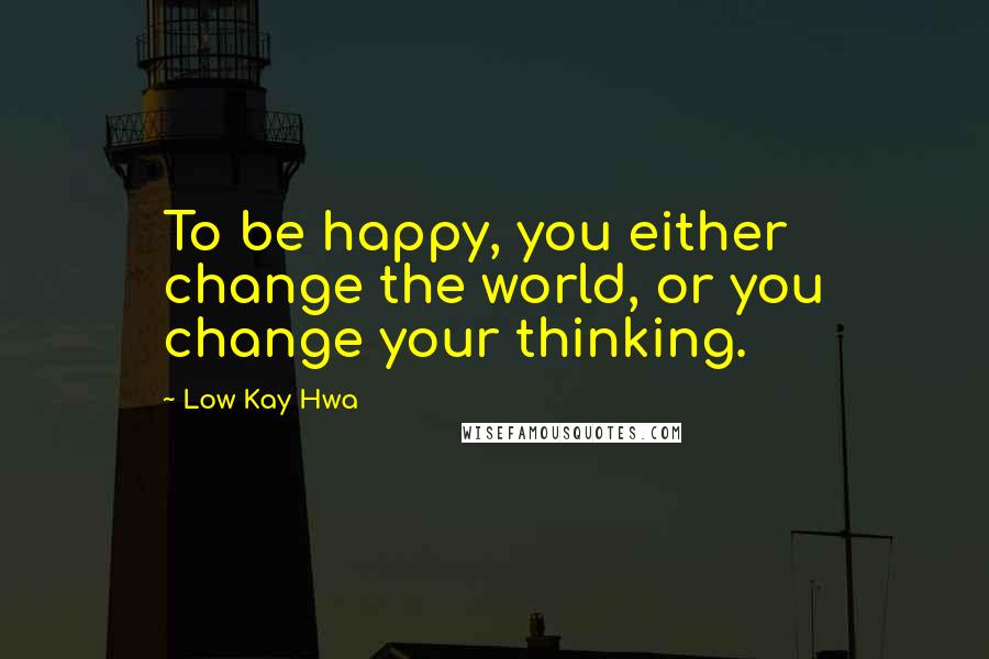 Low Kay Hwa Quotes: To be happy, you either change the world, or you change your thinking.