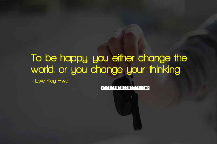 Low Kay Hwa Quotes: To be happy, you either change the world, or you change your thinking.