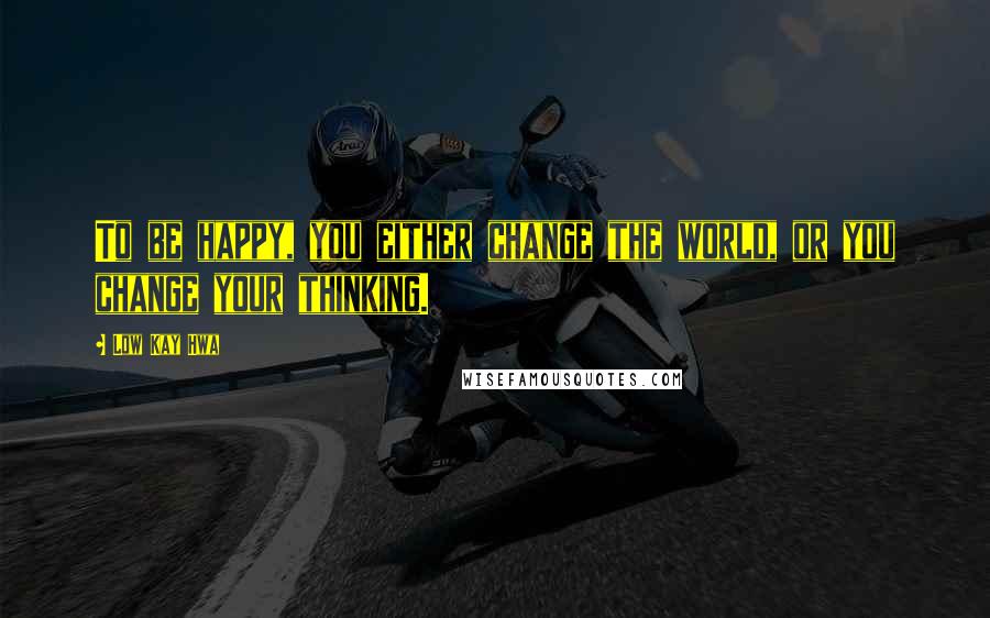 Low Kay Hwa Quotes: To be happy, you either change the world, or you change your thinking.