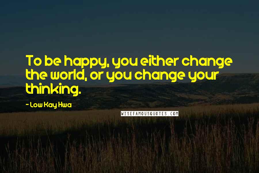 Low Kay Hwa Quotes: To be happy, you either change the world, or you change your thinking.