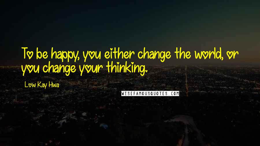 Low Kay Hwa Quotes: To be happy, you either change the world, or you change your thinking.