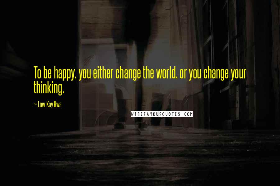 Low Kay Hwa Quotes: To be happy, you either change the world, or you change your thinking.