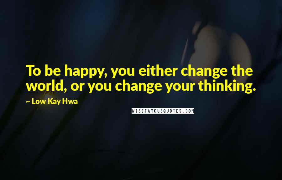 Low Kay Hwa Quotes: To be happy, you either change the world, or you change your thinking.