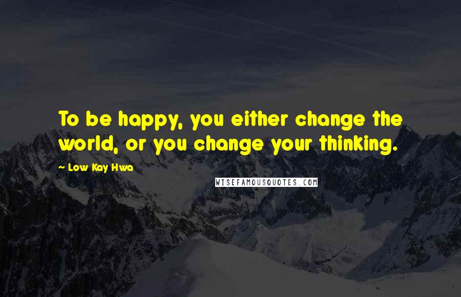 Low Kay Hwa Quotes: To be happy, you either change the world, or you change your thinking.