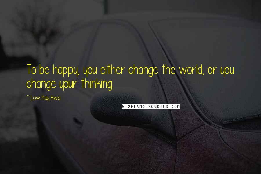 Low Kay Hwa Quotes: To be happy, you either change the world, or you change your thinking.