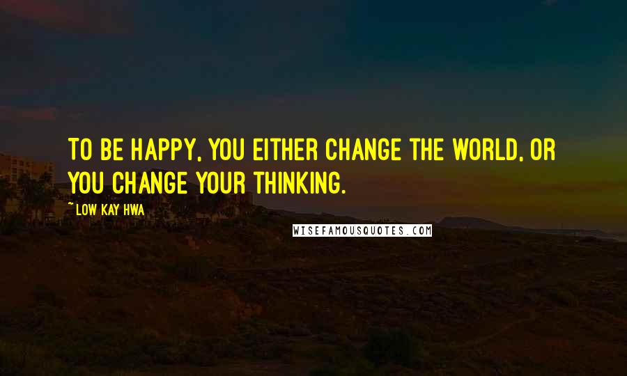 Low Kay Hwa Quotes: To be happy, you either change the world, or you change your thinking.