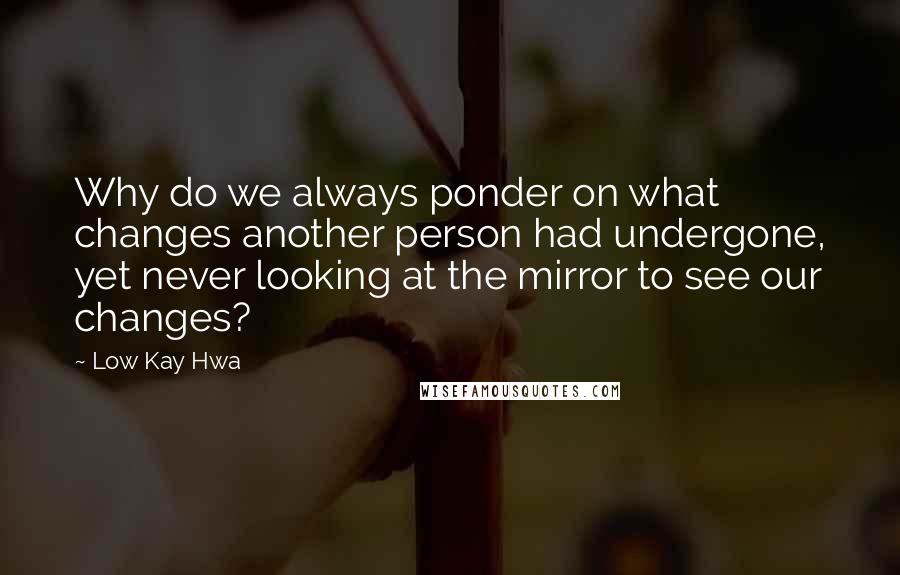 Low Kay Hwa Quotes: Why do we always ponder on what changes another person had undergone, yet never looking at the mirror to see our changes?