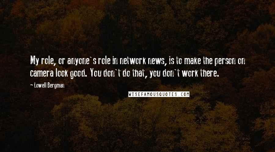 Lowell Bergman Quotes: My role, or anyone's role in network news, is to make the person on camera look good. You don't do that, you don't work there.