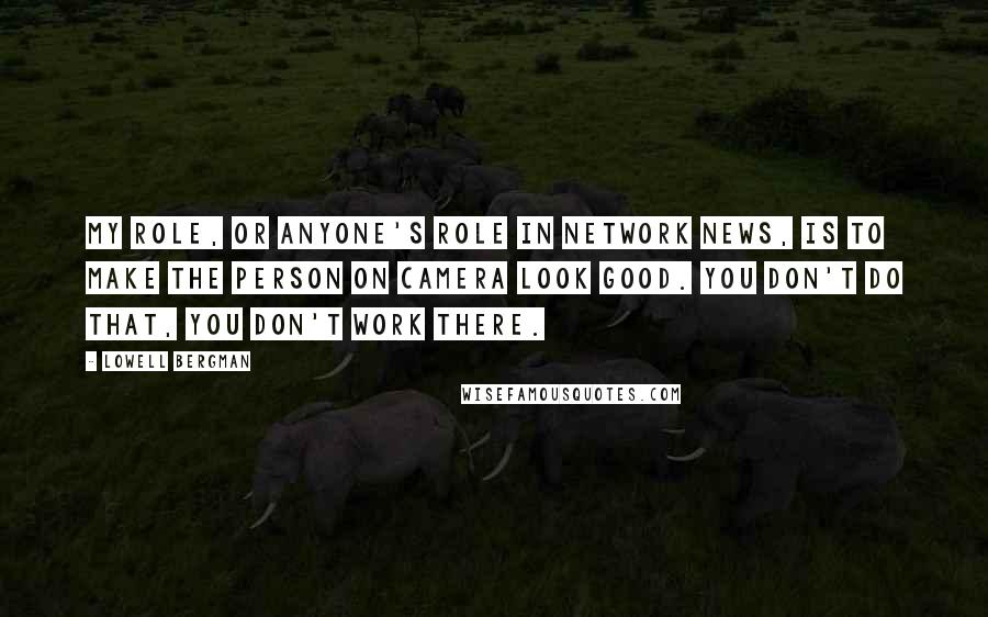 Lowell Bergman Quotes: My role, or anyone's role in network news, is to make the person on camera look good. You don't do that, you don't work there.