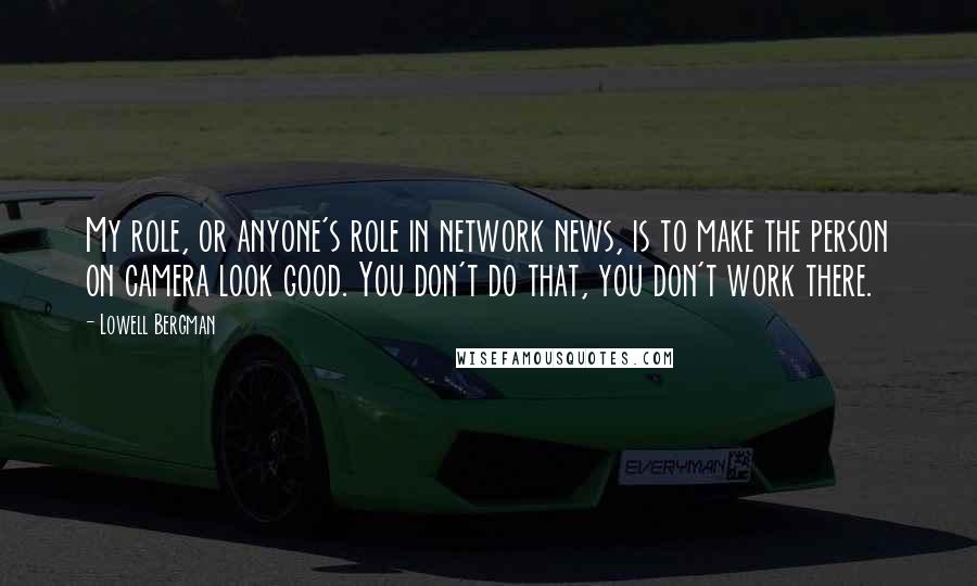 Lowell Bergman Quotes: My role, or anyone's role in network news, is to make the person on camera look good. You don't do that, you don't work there.