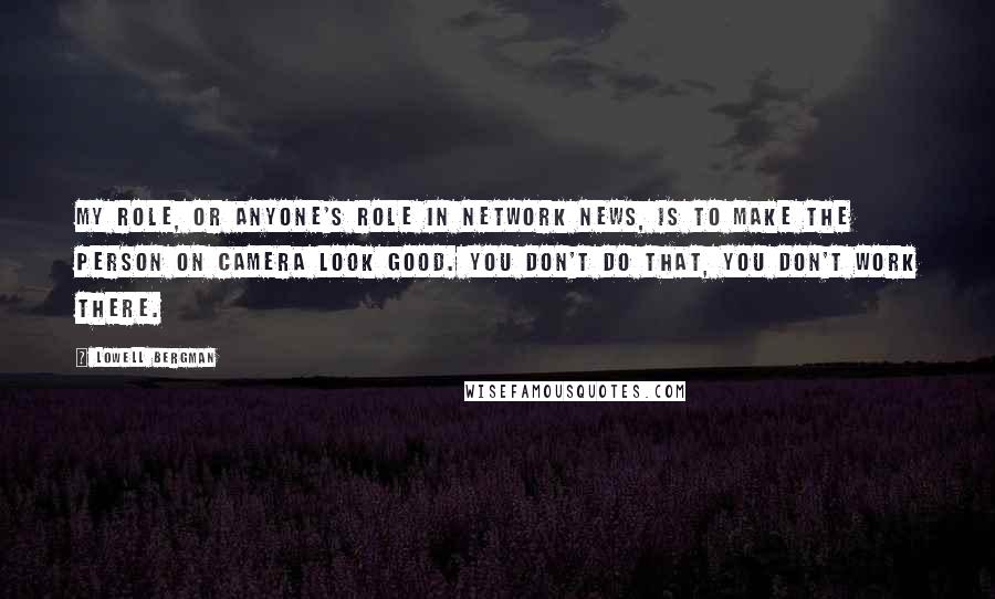 Lowell Bergman Quotes: My role, or anyone's role in network news, is to make the person on camera look good. You don't do that, you don't work there.