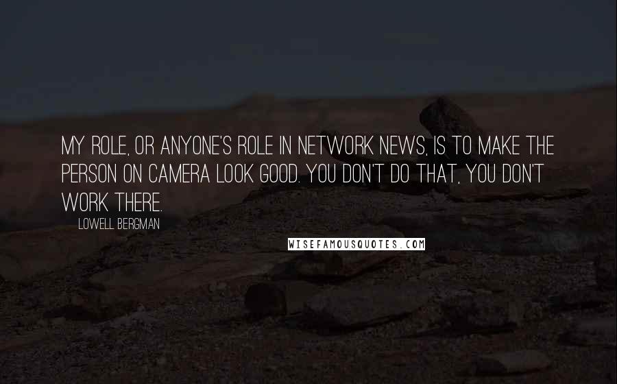 Lowell Bergman Quotes: My role, or anyone's role in network news, is to make the person on camera look good. You don't do that, you don't work there.