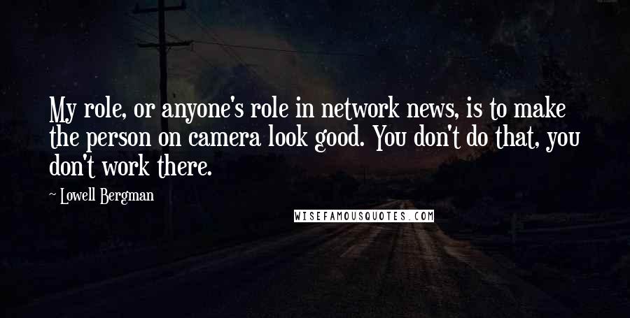 Lowell Bergman Quotes: My role, or anyone's role in network news, is to make the person on camera look good. You don't do that, you don't work there.