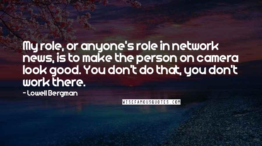 Lowell Bergman Quotes: My role, or anyone's role in network news, is to make the person on camera look good. You don't do that, you don't work there.