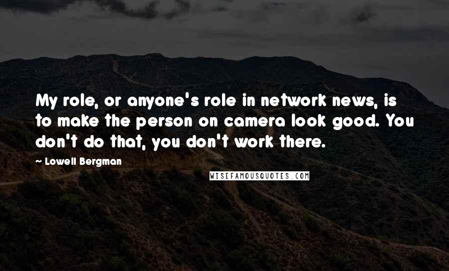 Lowell Bergman Quotes: My role, or anyone's role in network news, is to make the person on camera look good. You don't do that, you don't work there.