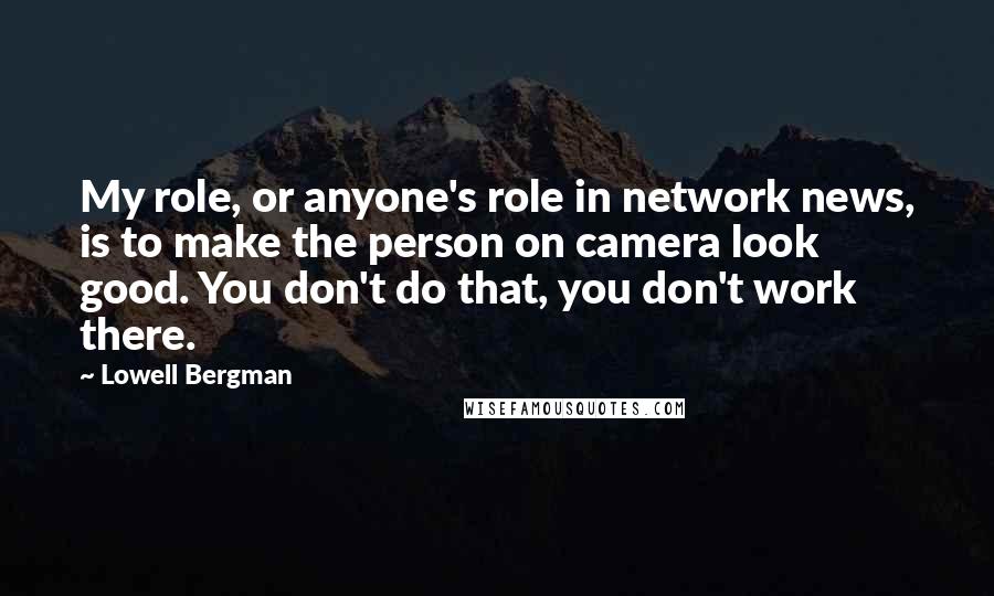 Lowell Bergman Quotes: My role, or anyone's role in network news, is to make the person on camera look good. You don't do that, you don't work there.