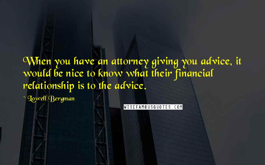 Lowell Bergman Quotes: When you have an attorney giving you advice, it would be nice to know what their financial relationship is to the advice.