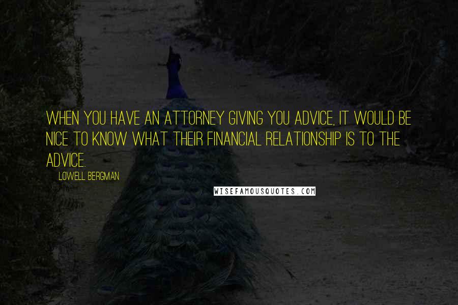 Lowell Bergman Quotes: When you have an attorney giving you advice, it would be nice to know what their financial relationship is to the advice.