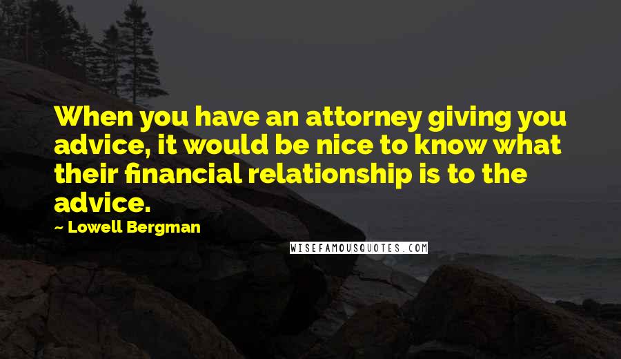 Lowell Bergman Quotes: When you have an attorney giving you advice, it would be nice to know what their financial relationship is to the advice.