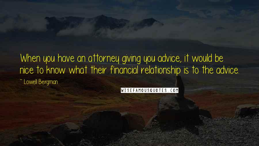 Lowell Bergman Quotes: When you have an attorney giving you advice, it would be nice to know what their financial relationship is to the advice.