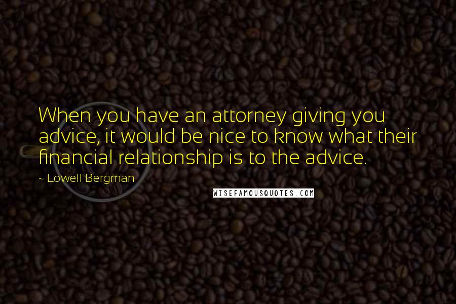 Lowell Bergman Quotes: When you have an attorney giving you advice, it would be nice to know what their financial relationship is to the advice.