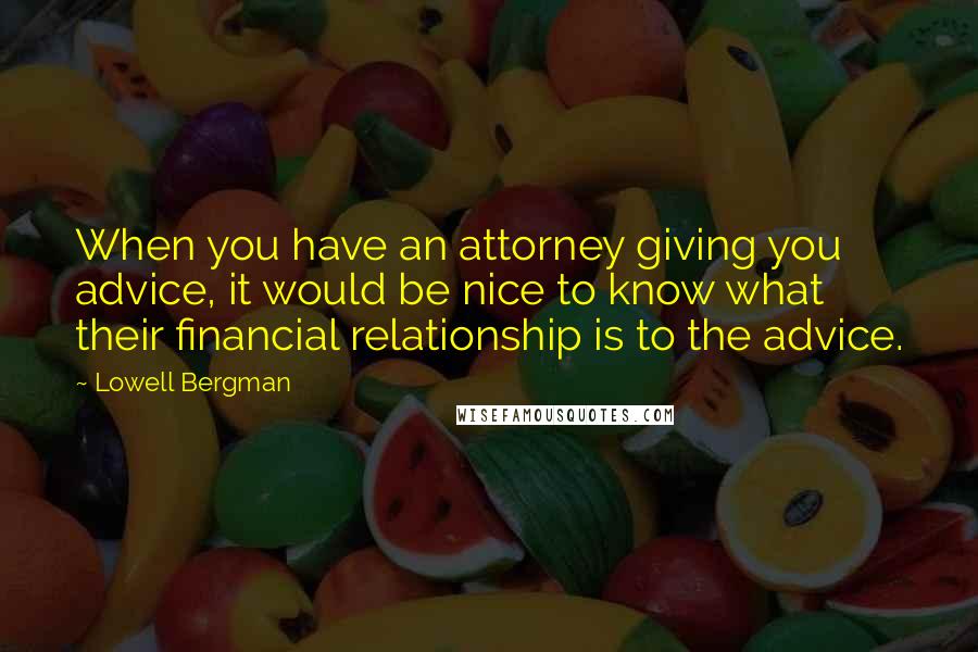Lowell Bergman Quotes: When you have an attorney giving you advice, it would be nice to know what their financial relationship is to the advice.