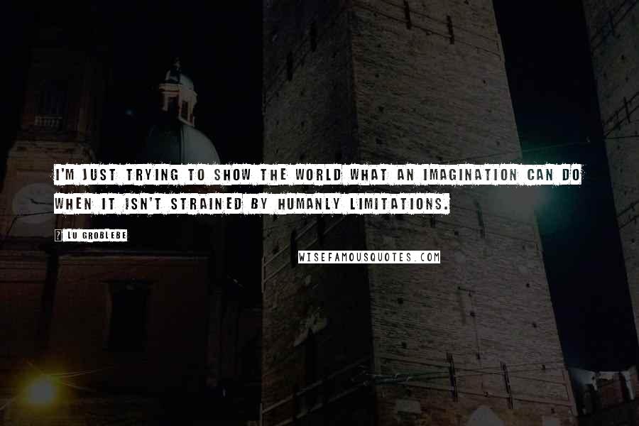 Lu Groblebe Quotes: I'm just trying to show the world what an imagination can do when it isn't strained by humanly limitations.