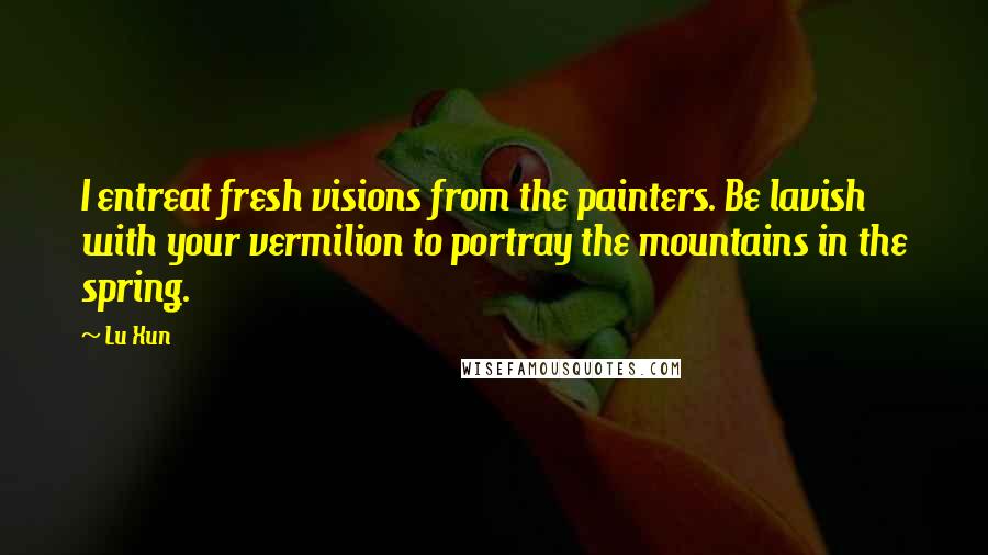 Lu Xun Quotes: I entreat fresh visions from the painters. Be lavish with your vermilion to portray the mountains in the spring.