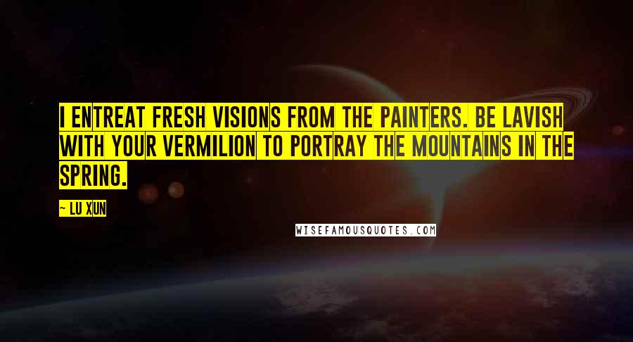 Lu Xun Quotes: I entreat fresh visions from the painters. Be lavish with your vermilion to portray the mountains in the spring.