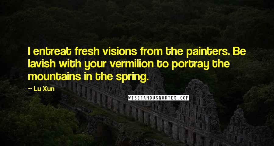 Lu Xun Quotes: I entreat fresh visions from the painters. Be lavish with your vermilion to portray the mountains in the spring.