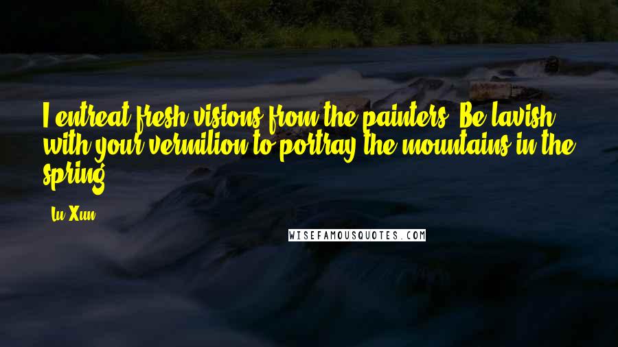 Lu Xun Quotes: I entreat fresh visions from the painters. Be lavish with your vermilion to portray the mountains in the spring.