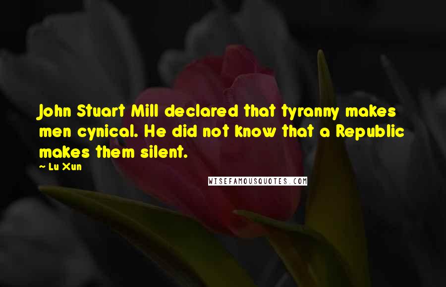 Lu Xun Quotes: John Stuart Mill declared that tyranny makes men cynical. He did not know that a Republic makes them silent.