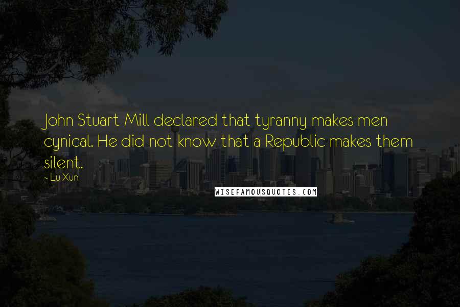 Lu Xun Quotes: John Stuart Mill declared that tyranny makes men cynical. He did not know that a Republic makes them silent.