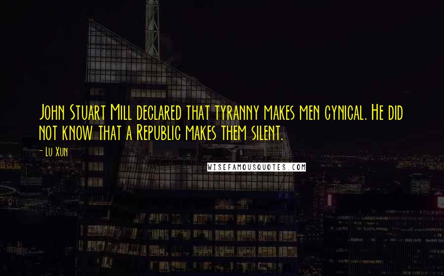 Lu Xun Quotes: John Stuart Mill declared that tyranny makes men cynical. He did not know that a Republic makes them silent.