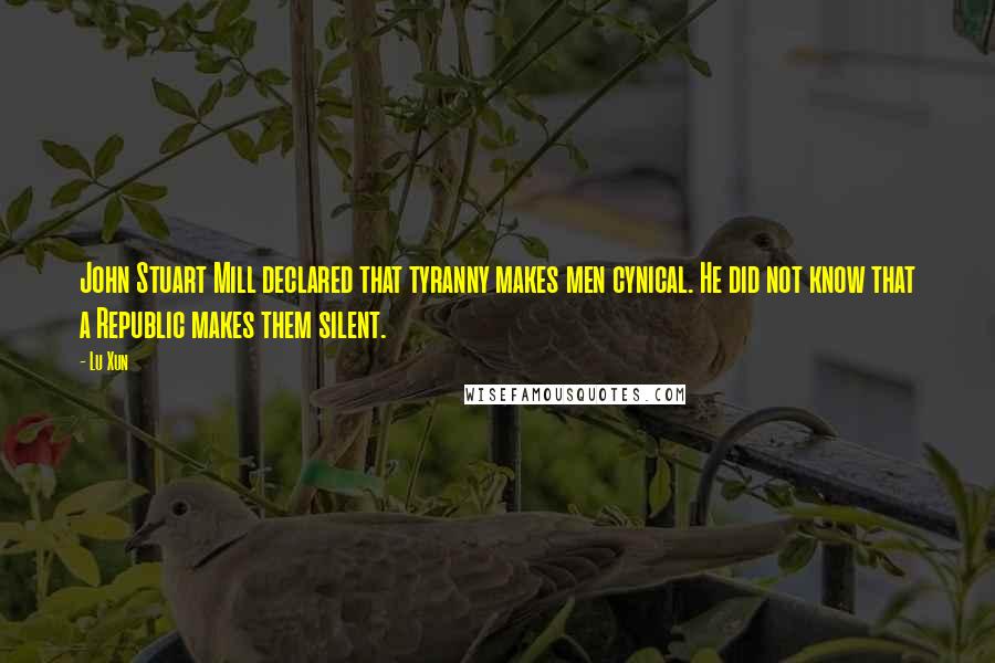 Lu Xun Quotes: John Stuart Mill declared that tyranny makes men cynical. He did not know that a Republic makes them silent.