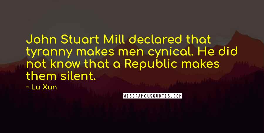 Lu Xun Quotes: John Stuart Mill declared that tyranny makes men cynical. He did not know that a Republic makes them silent.