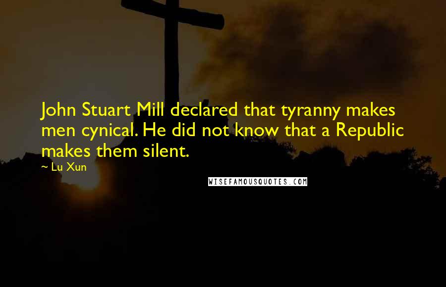 Lu Xun Quotes: John Stuart Mill declared that tyranny makes men cynical. He did not know that a Republic makes them silent.