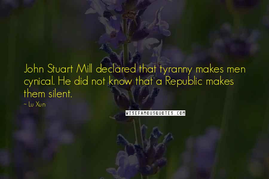 Lu Xun Quotes: John Stuart Mill declared that tyranny makes men cynical. He did not know that a Republic makes them silent.