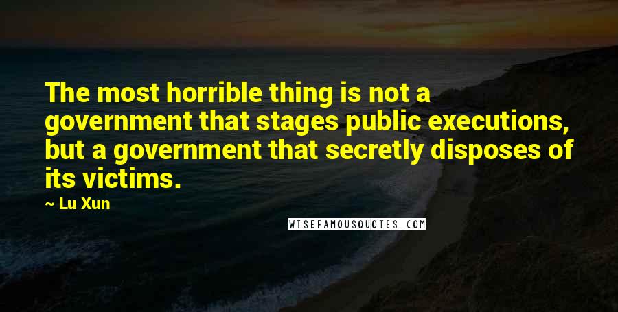 Lu Xun Quotes: The most horrible thing is not a government that stages public executions, but a government that secretly disposes of its victims.