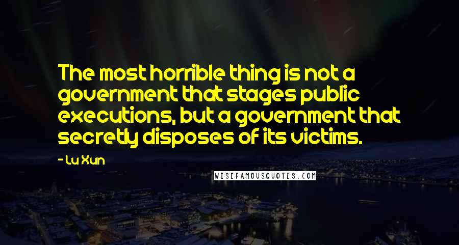 Lu Xun Quotes: The most horrible thing is not a government that stages public executions, but a government that secretly disposes of its victims.