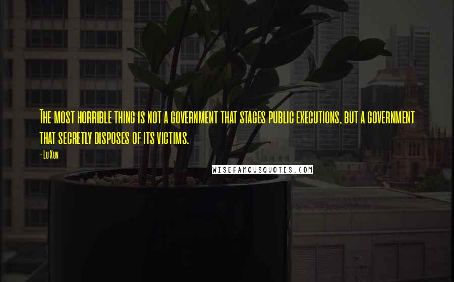 Lu Xun Quotes: The most horrible thing is not a government that stages public executions, but a government that secretly disposes of its victims.