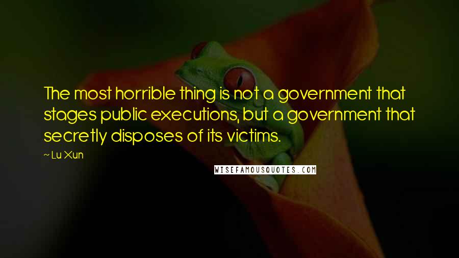 Lu Xun Quotes: The most horrible thing is not a government that stages public executions, but a government that secretly disposes of its victims.