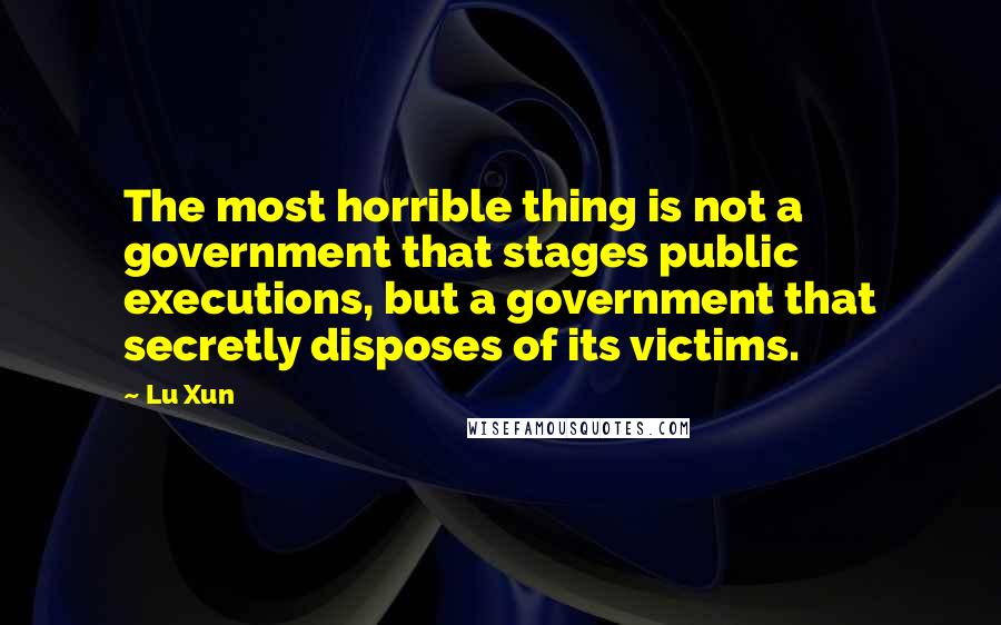 Lu Xun Quotes: The most horrible thing is not a government that stages public executions, but a government that secretly disposes of its victims.