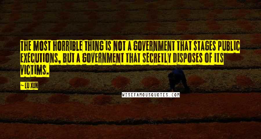 Lu Xun Quotes: The most horrible thing is not a government that stages public executions, but a government that secretly disposes of its victims.