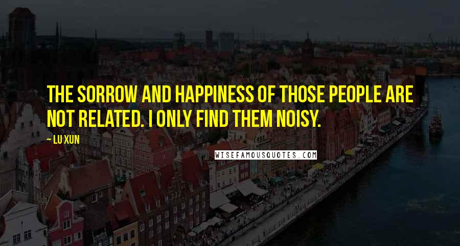 Lu Xun Quotes: The sorrow and happiness of those people are not related. I only find them noisy.