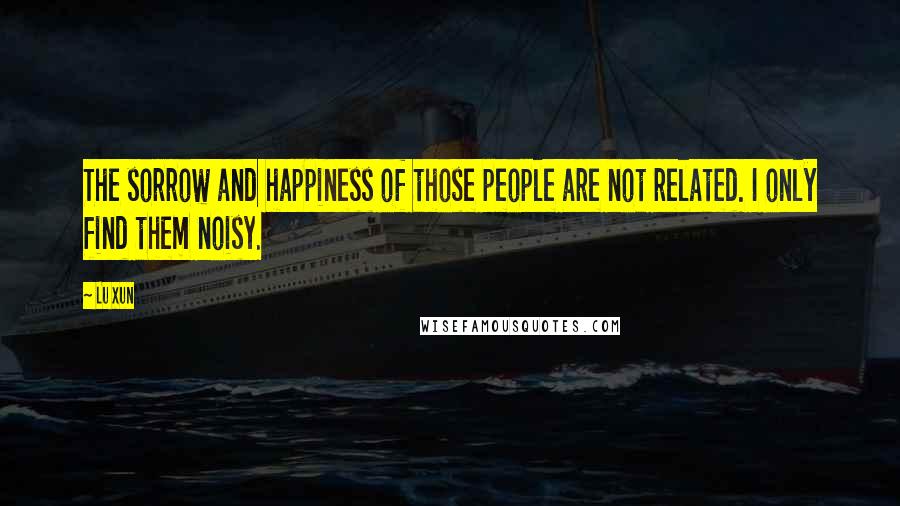 Lu Xun Quotes: The sorrow and happiness of those people are not related. I only find them noisy.